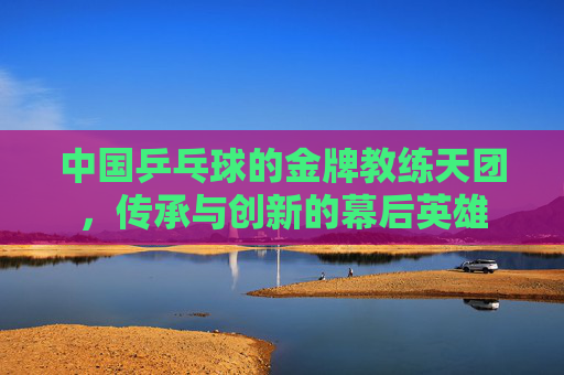 中国乒乓球的金牌教练天团,传承与创新的幕后英雄 中国乒乓球的金牌教练天团,传承与创新的幕后英雄