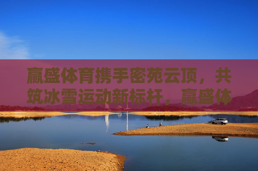 赢盛体育携手密苑云顶,共筑冰雪运动新标杆,赢盛体育携手密苑云顶共筑冰雪运动新标杆 赢盛体育携手密苑云顶,共筑冰雪运动新标杆,赢盛体育携手密苑云顶共筑冰雪运动新标杆