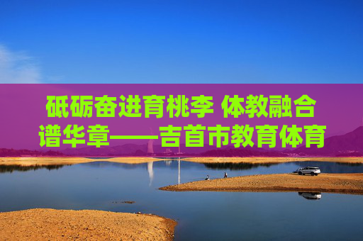 砥砺奋进育桃李 体教融合谱华章——吉首市教育体育局发展纪实,体教融合育桃李 砥砺奋进谱华章——吉首市教育体育局发展纪实 砥砺奋进育桃李 体教融合谱华章——吉首市教育体育局发展纪实,体教融合育桃李 砥砺奋进谱华章——吉首市教育体育局发展纪实
