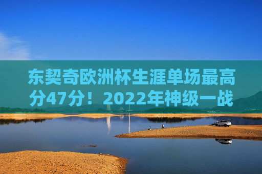 东契奇欧洲杯生涯单场最高分47分！2022年神级一战创个人纪录，东契奇2022年欧洲杯单场47分创生涯最高分