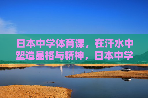 日本中学体育课，在汗水中塑造品格与精神，日本中学体育课，汗水淬炼品格与精神