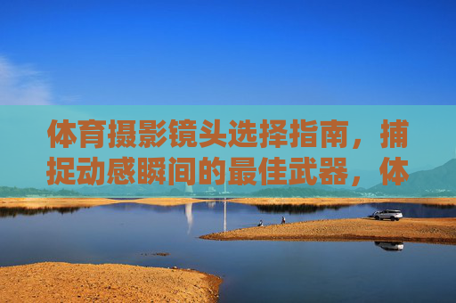 体育摄影镜头选择指南，捕捉动感瞬间的最佳武器，体育摄影镜头选择指南，捕捉动感瞬间的最佳武器