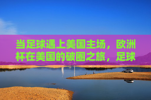 当足球遇上美国主场,欧洲杯在美国的破圈之旅,足球遇上美国主场,欧洲杯破圈之旅 当足球遇上美国主场,欧洲杯在美国的破圈之旅,足球遇上美国主场,欧洲杯破圈之旅