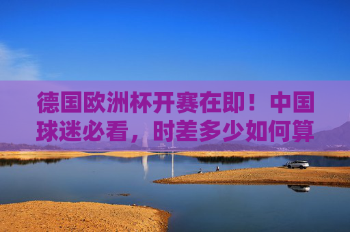 德国欧洲杯开赛在即！中国球迷必看，时差多少如何算？观赛时间全攻略，德国欧洲杯观赛时间全攻略，中国球迷必看，时差这样算