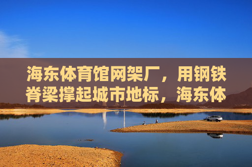 海东体育馆网架厂，用钢铁脊梁撑起城市地标，海东体育馆网架厂钢铁脊梁撑起城市地标