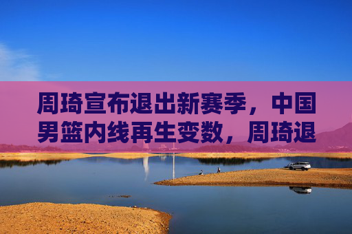 周琦宣布退出新赛季,中国男篮内线再生变数,周琦退出新赛季,中国男篮内线再生变数 周琦宣布退出新赛季,中国男篮内线再生变数,周琦退出新赛季,中国男篮内线再生变数