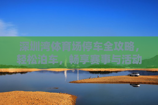 深圳湾体育场停车全攻略，轻松泊车，畅享赛事与活动，深圳湾体育场停车全攻略，轻松泊车畅享赛事