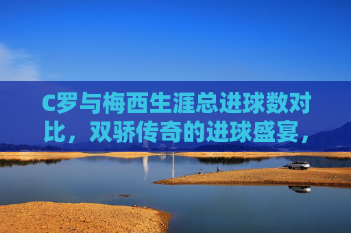 C罗与梅西生涯总进球数对比,双骄传奇的进球盛宴,双骄传奇,C罗梅西生涯总进球数盛宴对比 C罗与梅西生涯总进球数对比,双骄传奇的进球盛宴,双骄传奇,C罗梅西生涯总进球数盛宴对比