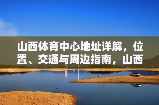 山西体育中心地址详解,位置、交通与周边指南,山西体育中心地址详解,位置交通及周边指南 山西体育中心地址详解,位置、交通与周边指南,山西体育中心地址详解,位置交通及周边指南