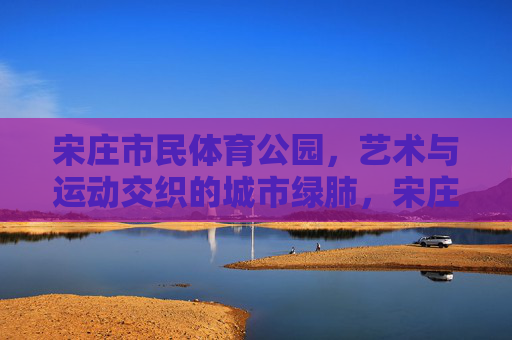 宋庄市民体育公园,艺术与运动交织的城市绿肺,宋庄市民体育公园,艺术与运动交织的城市绿肺 宋庄市民体育公园,艺术与运动交织的城市绿肺,宋庄市民体育公园,艺术与运动交织的城市绿肺