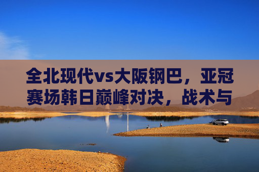 全北现代vs大阪钢巴,亚冠赛场韩日巅峰对决,战术与激情的碰撞,全北现代vs大阪钢巴,亚冠韩日巅峰对决,战术激情碰撞 全北现代vs大阪钢巴,亚冠赛场韩日巅峰对决,战术与激情的碰撞,全北现代vs大阪钢巴,亚冠韩日巅峰对决,战术激情碰撞