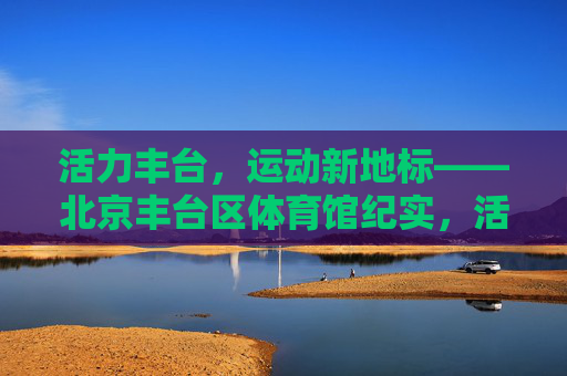 活力丰台,运动新地标——北京丰台区体育馆纪实,活力丰台,运动新地标——北京丰台区体育馆纪实 活力丰台,运动新地标——北京丰台区体育馆纪实,活力丰台,运动新地标——北京丰台区体育馆纪实