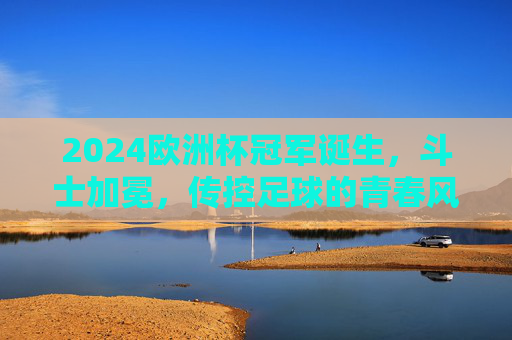 2024欧洲杯冠军诞生,斗士加冕,传控足球的青春风暴再掀欧洲,2024欧洲杯,斗士加冕,传控青春风暴再掀欧洲 2024欧洲杯冠军诞生,斗士加冕,传控足球的青春风暴再掀欧洲,2024欧洲杯,斗士加冕,传控青春风暴再掀欧洲
