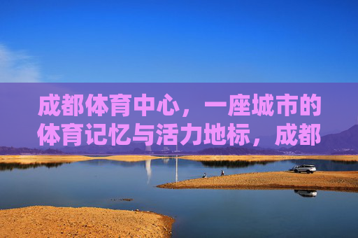 成都体育中心，一座城市的体育记忆与活力地标，成都体育中心，城市记忆与活力地标