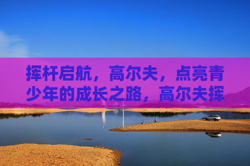 挥杆启航，高尔夫，点亮青少年的成长之路，高尔夫挥杆启航，点亮青少年成长之路