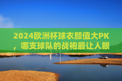 2024欧洲杯球衣颜值大PK,哪支球队的战袍最让人眼前一亮?2024欧洲杯球衣颜值大PK,哪支球队战袍最亮眼? 2024欧洲杯球衣颜值大PK,哪支球队的战袍最让人眼前一亮?2024欧洲杯球衣颜值大PK,哪支球队战袍最亮眼?