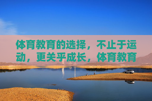 体育教育的选择,不止于运动,更关乎成长,体育教育,不止于运动,更关乎成长 体育教育的选择,不止于运动,更关乎成长,体育教育,不止于运动,更关乎成长