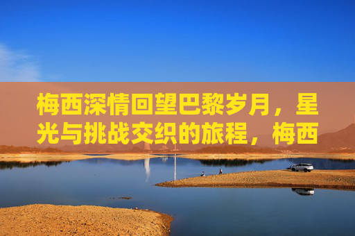 梅西深情回望巴黎岁月，星光与挑战交织的旅程，梅西巴黎岁月，深情回望与星光挑战交织的旅程