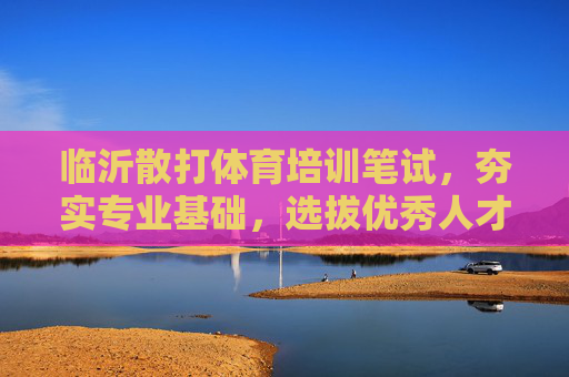 临沂散打体育培训笔试，夯实专业基础，选拔优秀人才，临沂散打体育培训笔试，夯实基础，选拔人才