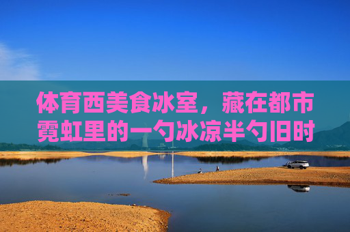 体育西美食冰室,藏在都市霓虹里的一勺冰凉半勺旧时光,体育西美食冰室,都市霓虹里的一勺冰凉半勺旧时光 体育西美食冰室,藏在都市霓虹里的一勺冰凉半勺旧时光,体育西美食冰室,都市霓虹里的一勺冰凉半勺旧时光