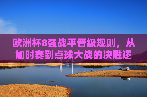 欧洲杯8强战平晋级规则,从加时赛到点球大战的决胜逻辑,欧洲杯8强战平晋级规则,从加时赛到点球大战的决胜逻辑 欧洲杯8强战平晋级规则,从加时赛到点球大战的决胜逻辑,欧洲杯8强战平晋级规则,从加时赛到点球大战的决胜逻辑