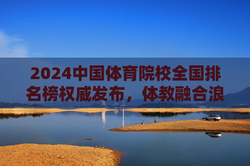 2024中国体育院校全国排名榜权威发布,体教融合浪潮下,谁在领跑体育强国赛道?2024中国体育院校全国排名榜权威发布,体教融合领跑体育强国赛道 2024中国体育院校全国排名榜权威发布,体教融合浪潮下,谁在领跑体育强国赛道?2024中国体育院校全国排名榜权威发布,体教融合领跑体育强国赛道