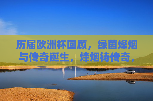 历届欧洲杯回顾,绿茵烽烟与传奇诞生,烽烟铸传奇,历届欧洲杯回顾 历届欧洲杯回顾,绿茵烽烟与传奇诞生,烽烟铸传奇,历届欧洲杯回顾