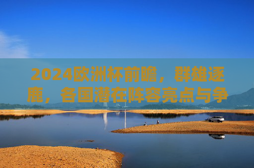 2024欧洲杯前瞻，群雄逐鹿，各国潜在阵容亮点与争冠格局解析，2024欧洲杯前瞻，群雄逐鹿，阵容亮点与争冠格局解析