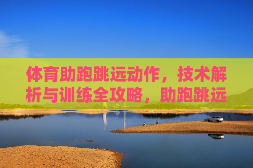 体育助跑跳远动作,技术解析与训练全攻略,助跑跳远技术解析与训练全攻略 体育助跑跳远动作,技术解析与训练全攻略,助跑跳远技术解析与训练全攻略