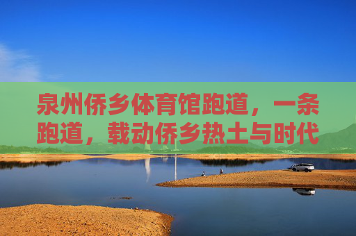 泉州侨乡体育馆跑道,一条跑道,载动侨乡热土与时代脉搏,跑道载动侨乡热土与时代脉动 泉州侨乡体育馆跑道,一条跑道,载动侨乡热土与时代脉搏,跑道载动侨乡热土与时代脉动
