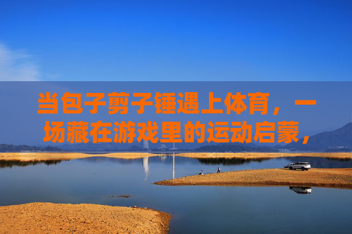 当包子剪子锤遇上体育,一场藏在游戏里的运动启蒙,当包子剪子锤遇上体育,藏在游戏里的运动启蒙 当包子剪子锤遇上体育,一场藏在游戏里的运动启蒙,当包子剪子锤遇上体育,藏在游戏里的运动启蒙