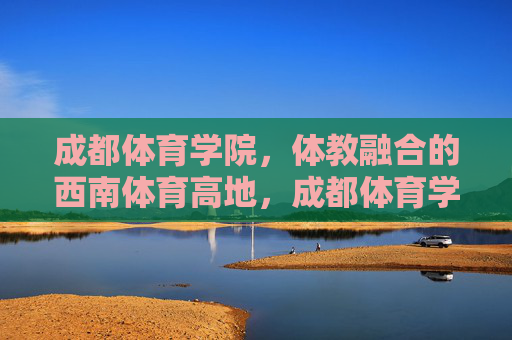 成都体育学院,体教融合的西南体育高地,成都体育学院,体教融合铸就西南体育高地 成都体育学院,体教融合的西南体育高地,成都体育学院,体教融合铸就西南体育高地