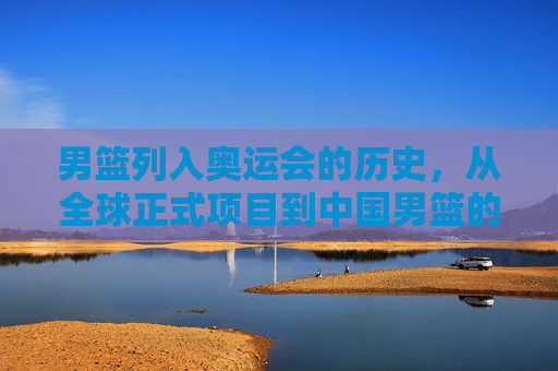 男篮列入奥运会的历史,从全球正式项目到中国男篮的首次亮相,男篮奥运历史,从全球正式项目到中国男篮首次亮相 男篮列入奥运会的历史,从全球正式项目到中国男篮的首次亮相,男篮奥运历史,从全球正式项目到中国男篮首次亮相