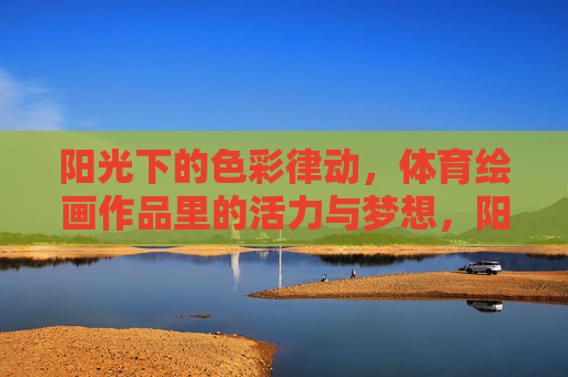 阳光下的色彩律动,体育绘画作品里的活力与梦想,阳光下的体育色彩,绘画里的活力与梦想 阳光下的色彩律动,体育绘画作品里的活力与梦想,阳光下的体育色彩,绘画里的活力与梦想