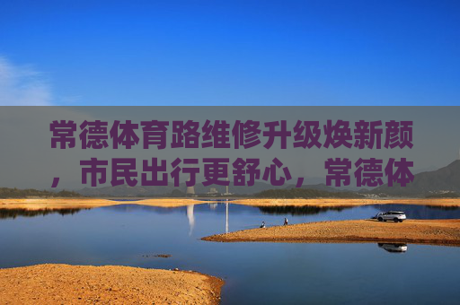 常德体育路维修升级焕新颜，市民出行更舒心，常德体育路维修升级焕新颜 市民出行更舒心