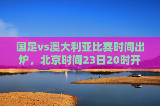 国足vs澳大利亚比赛时间出炉,北京时间23日20时开战,亚洲区关键战引球迷热议,国足vs澳大利亚比赛时间出炉,北京时间23日20时开战 亚洲区关键战引球迷热议 国足vs澳大利亚比赛时间出炉,北京时间23日20时开战,亚洲区关键战引球迷热议,国足vs澳大利亚比赛时间出炉,北京时间23日20时开战 亚洲区关键战引球迷热议