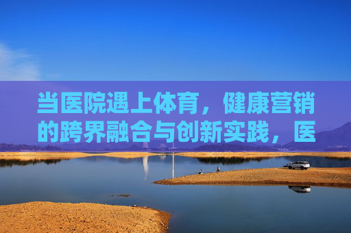 当医院遇上体育,健康营销的跨界融合与创新实践,医院与体育的跨界融合,健康营销的创新实践 当医院遇上体育,健康营销的跨界融合与创新实践,医院与体育的跨界融合,健康营销的创新实践
