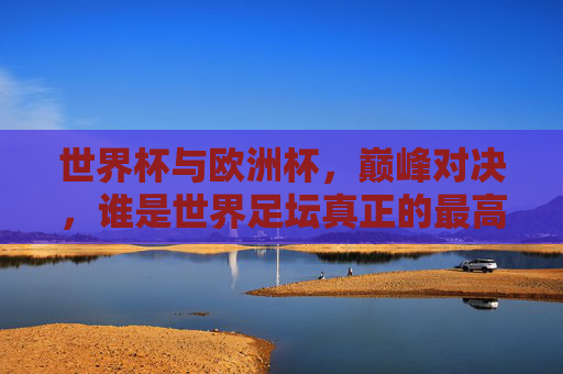 世界杯与欧洲杯,巅峰对决,谁是世界足坛真正的最高水平?巅峰对决,世界杯VS欧洲杯,谁是世界足坛最高水平? 世界杯与欧洲杯,巅峰对决,谁是世界足坛真正的最高水平?巅峰对决,世界杯VS欧洲杯,谁是世界足坛最高水平?
