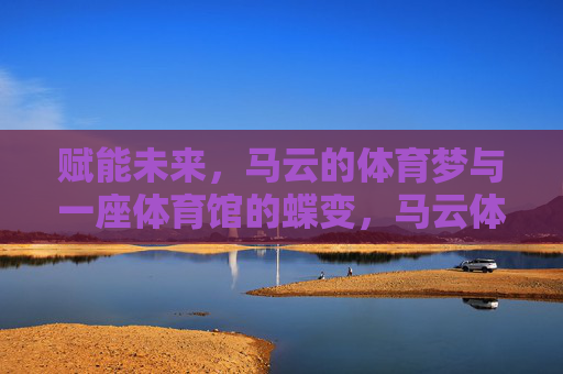赋能未来,马云的体育梦与一座体育馆的蝶变,马云体育梦赋能未来,一座体育馆的蝶变 赋能未来,马云的体育梦与一座体育馆的蝶变,马云体育梦赋能未来,一座体育馆的蝶变