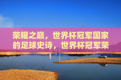 荣耀之巅,世界杯冠军国家的足球史诗,世界杯冠军荣耀史诗 荣耀之巅,世界杯冠军国家的足球史诗,世界杯冠军荣耀史诗