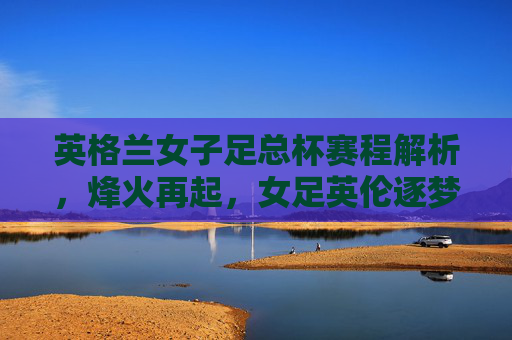 英格兰女子足总杯赛程解析,烽火再起,女足英伦逐梦记 英格兰女子足总杯赛程解析,烽火再起,女足英伦逐梦记
