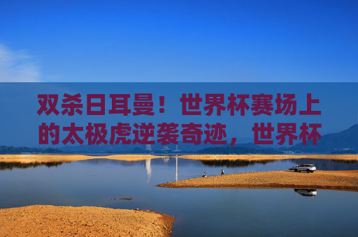 双杀日耳曼!世界杯赛场上的太极虎逆袭奇迹,世界杯太极虎双杀日耳曼,逆袭奇迹上演 双杀日耳曼!世界杯赛场上的太极虎逆袭奇迹,世界杯太极虎双杀日耳曼,逆袭奇迹上演