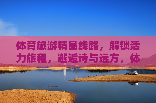 体育旅游精品线路，解锁活力旅程，邂逅诗与远方，体育旅游精品线路，活力旅程，诗意远方