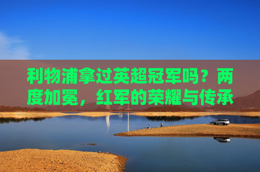 利物浦拿过英超冠军吗?两度加冕,红军的荣耀与传承,利物浦两度称霸英超,荣耀与传承 利物浦拿过英超冠军吗?两度加冕,红军的荣耀与传承,利物浦两度称霸英超,荣耀与传承