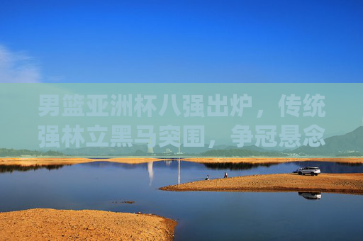 男篮亚洲杯八强出炉，传统强林立黑马突围，争冠悬念渐浓，男篮亚洲杯八强，传统强林立黑马突围，争冠悬念渐浓