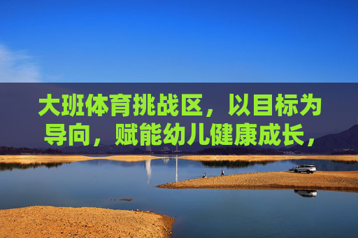 大班体育挑战区,以目标为导向,赋能幼儿健康成长,大班体育挑战区,以目标赋能幼儿健康成长 大班体育挑战区,以目标为导向,赋能幼儿健康成长,大班体育挑战区,以目标赋能幼儿健康成长