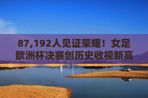 87,192人见证荣耀！女足欧洲杯决赛创历史收视新高，女足欧洲杯决赛87,192人见证荣耀，创历史收视新高