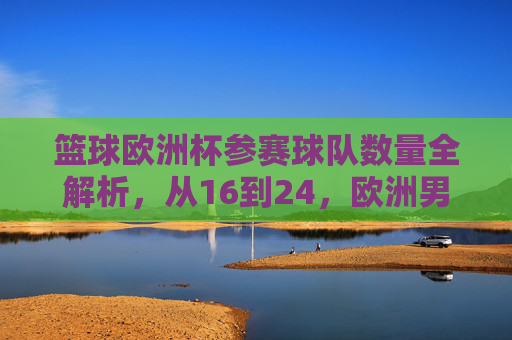 篮球欧洲杯参赛球队数量全解析,从16到24,欧洲男篮的扩军之路,从16到24,篮球欧洲杯参赛球队的扩军之路 篮球欧洲杯参赛球队数量全解析,从16到24,欧洲男篮的扩军之路,从16到24,篮球欧洲杯参赛球队的扩军之路