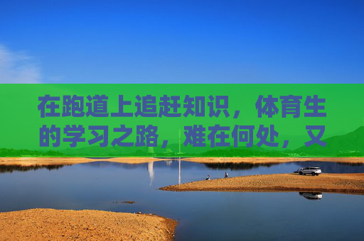 在跑道上追赶知识,体育生的学习之路,难在何处,又何以破局?跑道上的知识赛跑,体育生学习之难与破局 在跑道上追赶知识,体育生的学习之路,难在何处,又何以破局?跑道上的知识赛跑,体育生学习之难与破局