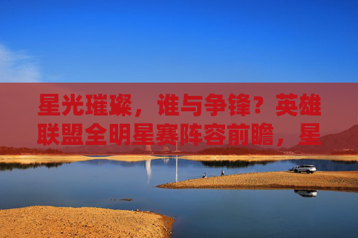 星光璀璨，谁与争锋？英雄联盟全明星赛阵容前瞻，星光璀璨！英雄联盟全明星赛阵容前瞻
